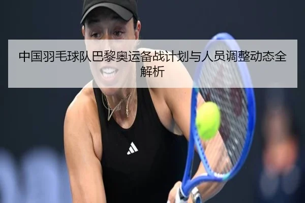 中国羽毛球队巴黎奥运备战计划与人员调整动态全解析